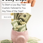 Photo of a hand putting money into an open pink piggy bank that is stuff with one and hundred dollar bills. Caption reads: 5 easy steps to start a low buy year custom-tailored to you any time of the year.